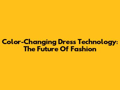 Color-Changing Dress Technology: The Future Of Fashion