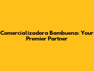 Comercializadora Bambuena: Your Premier Partner