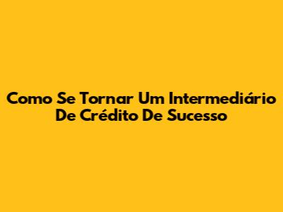 Como Se Tornar Um Intermediário De Crédito De Sucesso