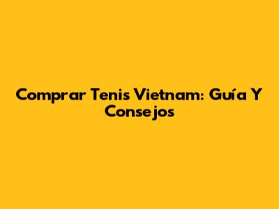 Comprar Tenis Vietnam: Guía Y Consejos
