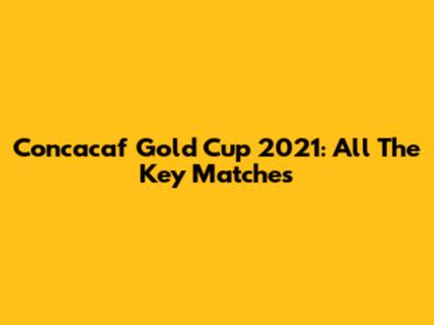 Concacaf Gold Cup 2021: All The Key Matches