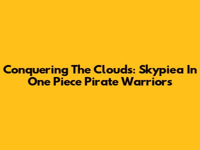 Conquering The Clouds: Skypiea In One Piece Pirate Warriors