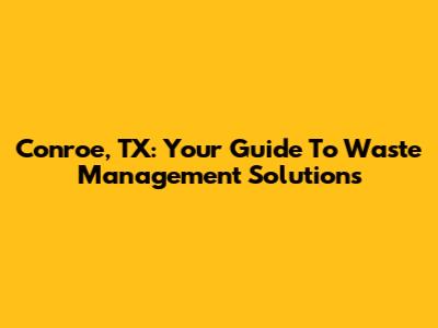 Conroe, TX: Your Guide To Waste Management Solutions