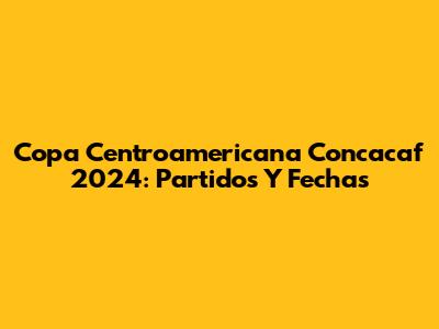 Copa Centroamericana Concacaf 2024: Partidos Y Fechas