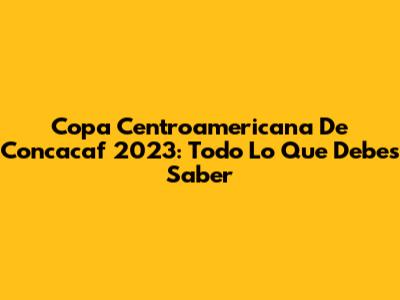 Copa Centroamericana De Concacaf 2023: Todo Lo Que Debes Saber