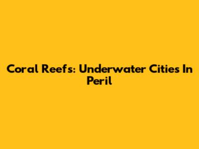 Coral Reefs: Underwater Cities In Peril