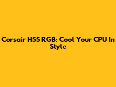 Corsair H55 RGB: Cool Your CPU In Style
