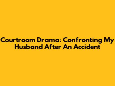 Courtroom Drama: Confronting My Husband After An Accident