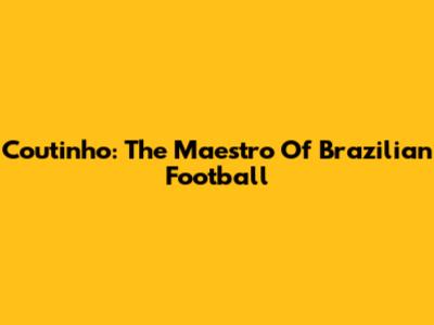 Coutinho: The Maestro Of Brazilian Football
