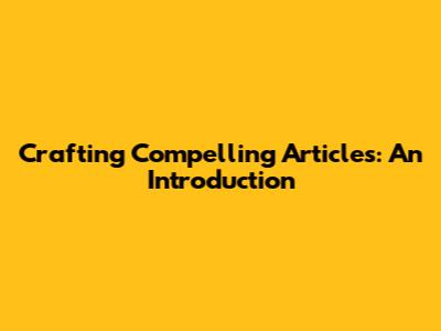 Crafting Compelling Articles: An Introduction