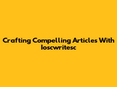 Crafting Compelling Articles With Ioscwritesc