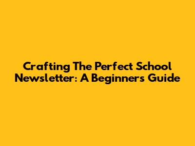 Crafting The Perfect School Newsletter: A Beginner's Guide