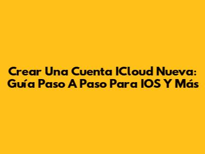 Crear Una Cuenta ICloud Nueva: Guía Paso A Paso Para IOS Y Más