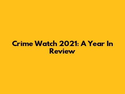 Crime Watch 2021: A Year In Review