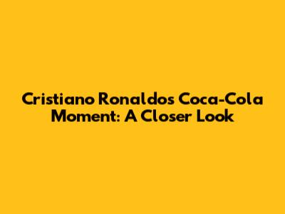 Cristiano Ronaldo's Coca-Cola Moment: A Closer Look