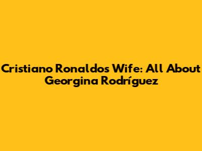 Cristiano Ronaldo's Wife: All About Georgina Rodríguez