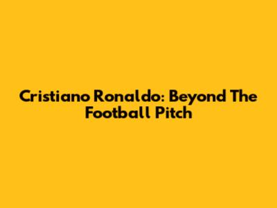 Cristiano Ronaldo: Beyond The Football Pitch