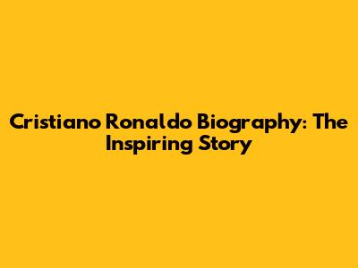 Cristiano Ronaldo Biography: The Inspiring Story
