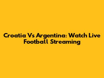 Croatia Vs Argentina: Watch Live Football Streaming