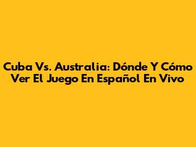 Cuba Vs. Australia: Dónde Y Cómo Ver El Juego En Español En Vivo