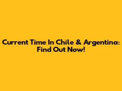 Current Time In Chile & Argentina: Find Out Now!