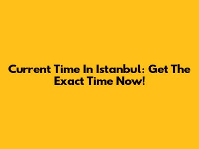 Current Time In Istanbul: Get The Exact Time Now!