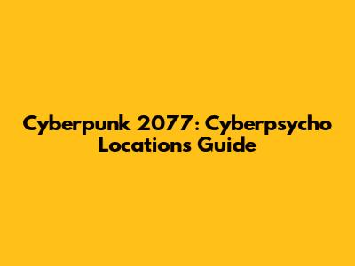 Cyberpunk 2077: Cyberpsycho Locations Guide
