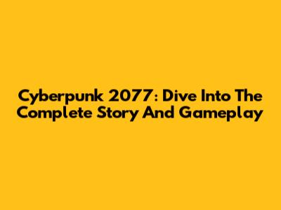 Cyberpunk 2077: Dive Into The Complete Story And Gameplay