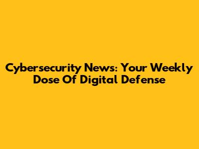 Cybersecurity News: Your Weekly Dose Of Digital Defense