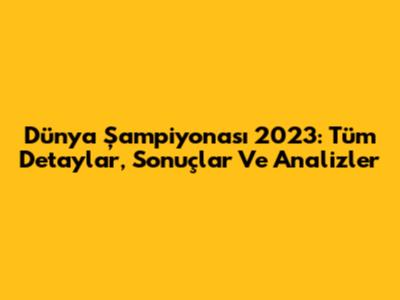 Dünya Şampiyonası 2023: Tüm Detaylar, Sonuçlar Ve Analizler