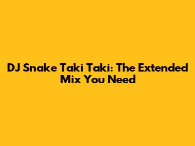 DJ Snake Taki Taki: The Extended Mix You Need