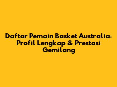 Daftar Pemain Basket Australia: Profil Lengkap & Prestasi Gemilang