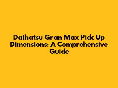 Daihatsu Gran Max Pick Up Dimensions: A Comprehensive Guide