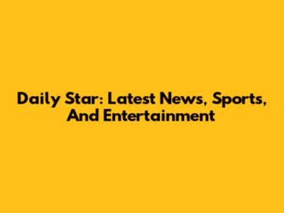 Daily Star: Latest News, Sports, And Entertainment