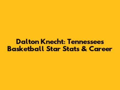 Dalton Knecht: Tennessee's Basketball Star Stats & Career