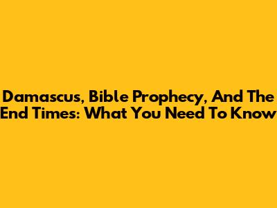 Damascus, Bible Prophecy, And The End Times: What You Need To Know