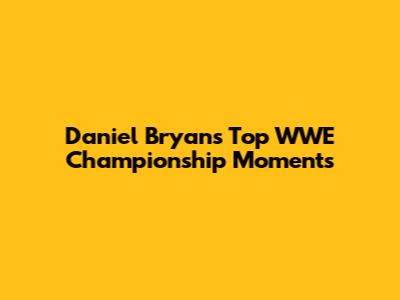 Daniel Bryan's Top WWE Championship Moments