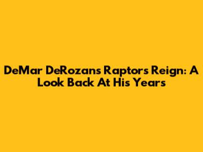 DeMar DeRozan's Raptors Reign: A Look Back At His Years