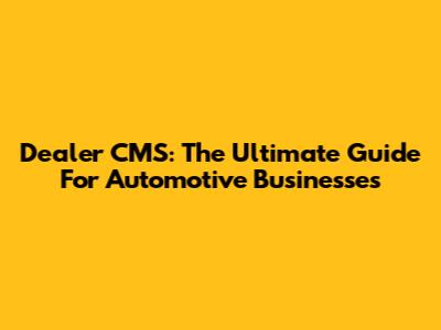 Dealer CMS: The Ultimate Guide For Automotive Businesses