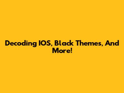 Decoding IOS, Black Themes, And More!