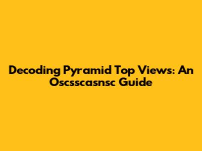 Decoding Pyramid Top Views: An Oscsscasnsc Guide