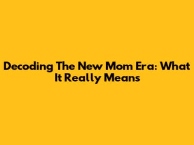 Decoding The New Mom Era: What It Really Means