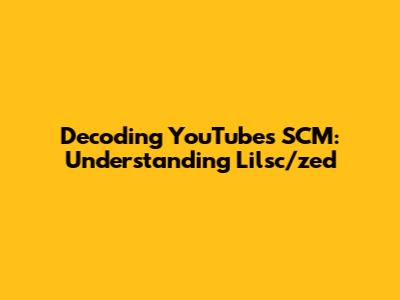 Decoding YouTube's SCM: Understanding Lilsc/zed