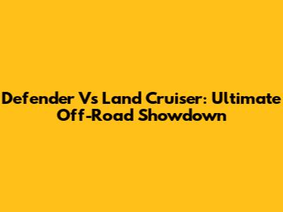 Defender Vs Land Cruiser: Ultimate Off-Road Showdown