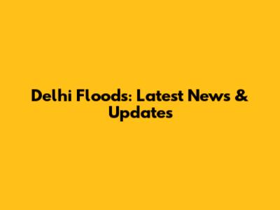 Delhi Floods: Latest News & Updates