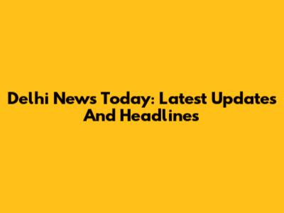 Delhi News Today: Latest Updates And Headlines