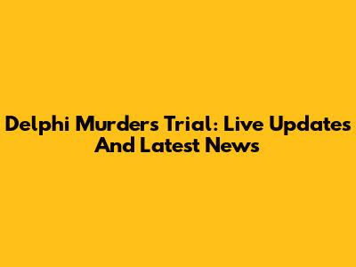 Delphi Murders Trial: Live Updates And Latest News