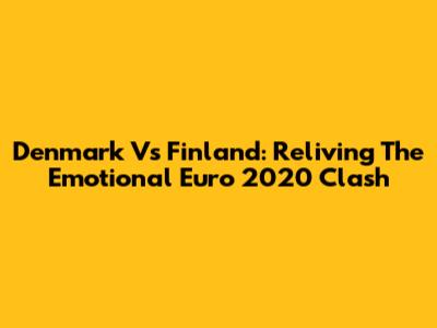 Denmark Vs Finland: Reliving The Emotional Euro 2020 Clash