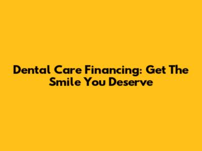 Dental Care Financing: Get The Smile You Deserve