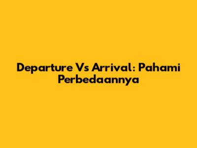 Departure Vs Arrival: Pahami Perbedaannya